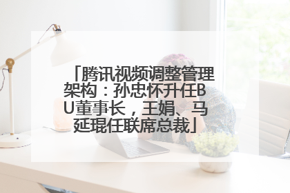 腾讯视频调整管理架构：孙忠怀升任BU董事长，王娟、马延琨任联席总裁